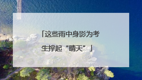 这些雨中身影为考生撑起“晴天”