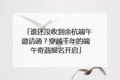 谁还没收到余杭端午邀请函？穿越千年的端午奇遇报名开启