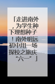 走进南外，为学生种下理想种子！南外明远初中用一场探校之旅庆“六一”