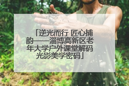 逆光而行 匠心捕韵——淄博高新区老年大学户外课堂解码光影美学密码