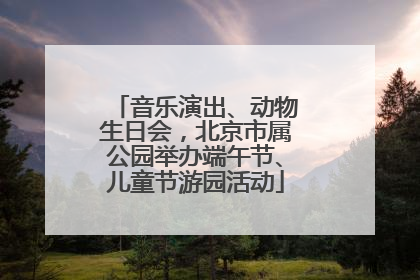 音乐演出、动物生日会，北京市属公园举办端午节、儿童节游园活动