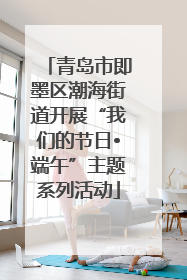 青岛市即墨区潮海街道开展“我们的节日•端午”主题系列活动