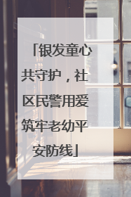 银发童心共守护，社区民警用爱筑牢老幼平安防线