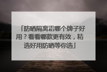 防晒隔离霜哪个牌子好用？看看哪款更有效，精选好用防晒等你选