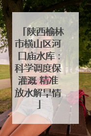 陕西榆林市横山区河口庙水库：科学调度保灌溉 精准放水解旱情
