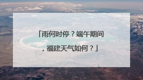 雨何时停？端午期间，福建天气如何？