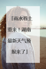雨水卷土重来！湖南最新天气预报来了