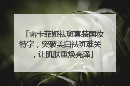 露卡菲娅祛斑套装国妆特字，突破美白祛斑难关，让肌肤重焕亮泽