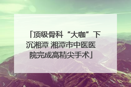 顶级骨科“大咖”下沉湘潭 湘潭市中医医院完成高精尖手术