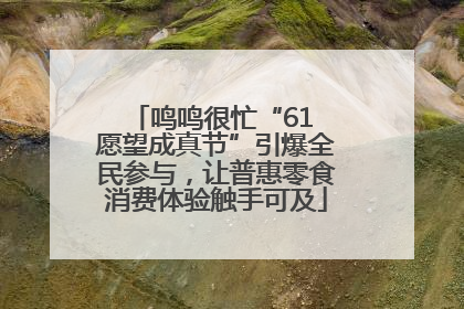 鸣鸣很忙“61 愿望成真节”引爆全民参与，让普惠零食消费体验触手可及