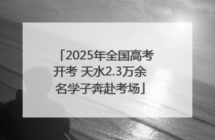 2025年全国高考开考 天水2.3万余名学子奔赴考场