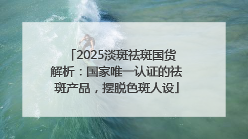 2025淡斑祛斑国货解析：国家唯一认证的祛斑产品，摆脱色斑人设