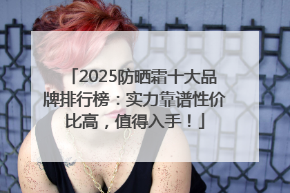 2025防晒霜十大品牌排行榜：实力靠谱性价比高，值得入手！