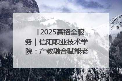 2025高招全服务｜信阳职业技术学院：产教融合赋能老区高质量发展