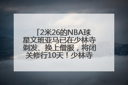 2米26的NBA球星文班亚马已在少林寺剃发、换上僧服，将闭关修行10天！少林寺回应：人在寺里
