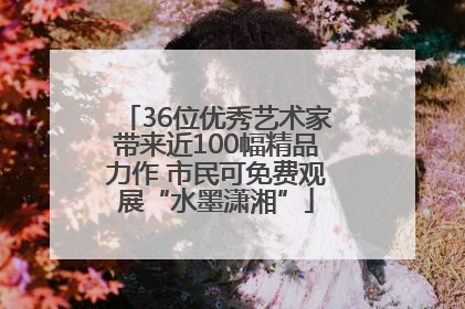 36位优秀艺术家带来近100幅精品力作 市民可免费观展“水墨潇湘”