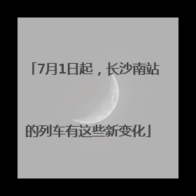 7月1日起，长沙南站的列车有这些新变化