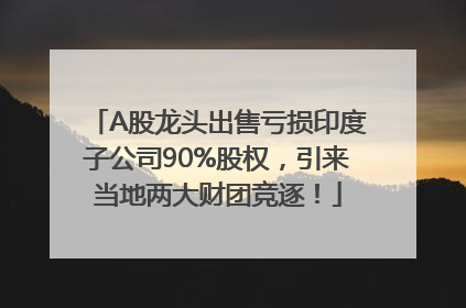 A股龙头出售亏损印度子公司90%股权，引来当地两大财团竞逐！
