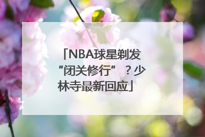 NBA球星剃发“闭关修行”？少林寺最新回应
